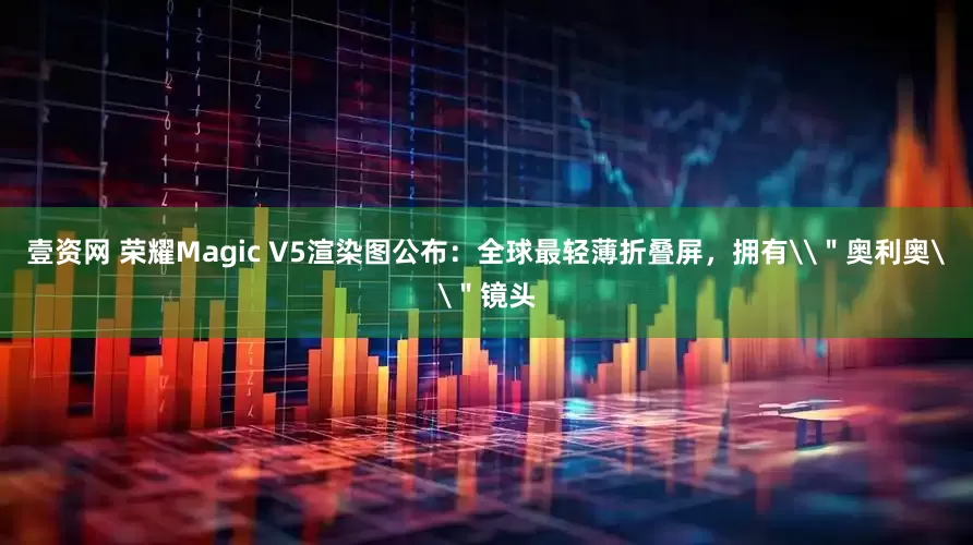 壹资网 荣耀Magic V5渲染图公布：全球最轻薄折叠屏，拥有\＂奥利奥\＂镜头