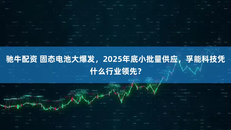 驰牛配资 固态电池大爆发，2025年底小批量供应，孚能科技凭什么行业领先？