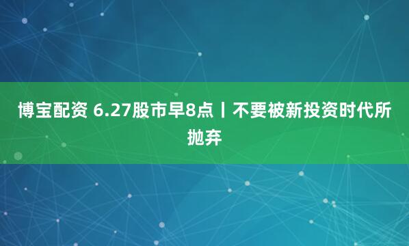 博宝配资 6.27股市早8点丨不要被新投资时代所抛弃