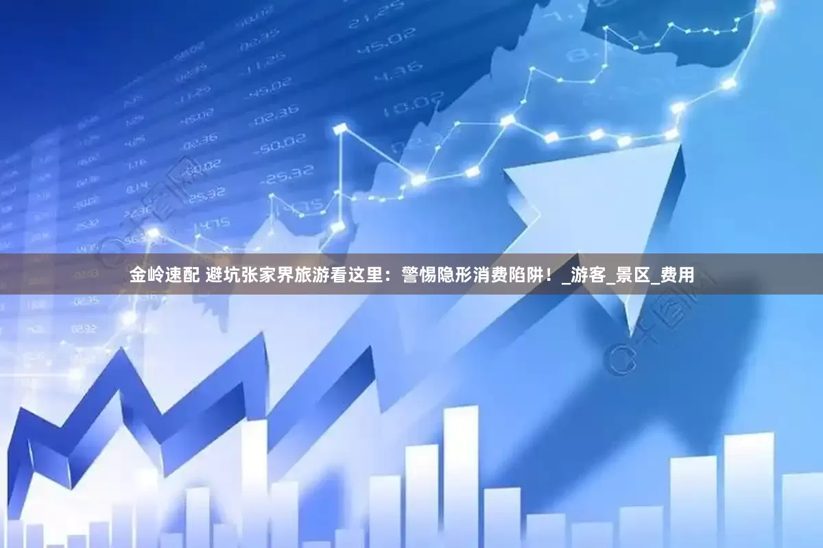 金岭速配 避坑张家界旅游看这里：警惕隐形消费陷阱！_游客_景区_费用