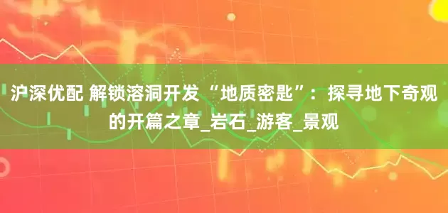 沪深优配 解锁溶洞开发 “地质密匙”：探寻地下奇观的开篇之章_岩石_游客_景观