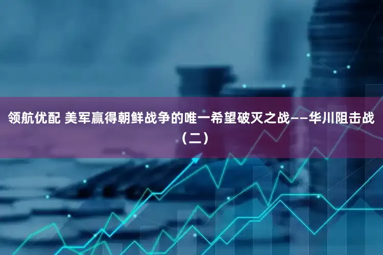 领航优配 美军赢得朝鲜战争的唯一希望破灭之战——华川阻击战（二）