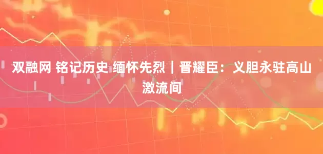 双融网 铭记历史 缅怀先烈｜晋耀臣：义胆永驻高山激流间