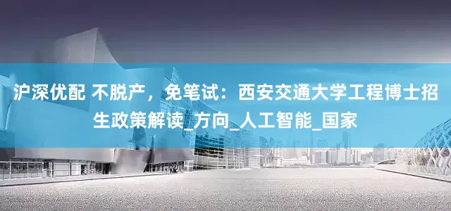 沪深优配 不脱产，免笔试：西安交通大学工程博士招生政策解读_方向_人工智能_国家