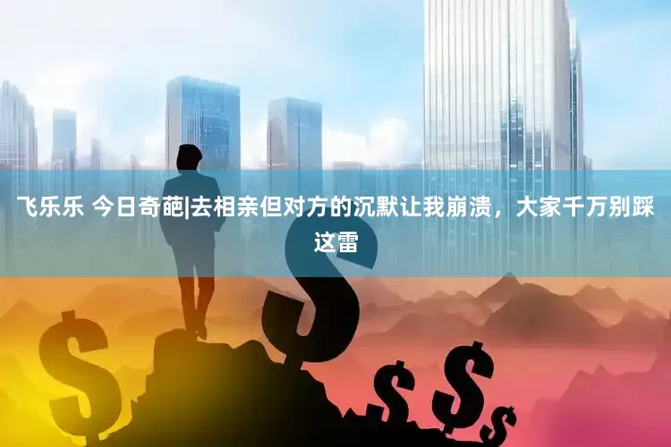 飞乐乐 今日奇葩|去相亲但对方的沉默让我崩溃，大家千万别踩这雷