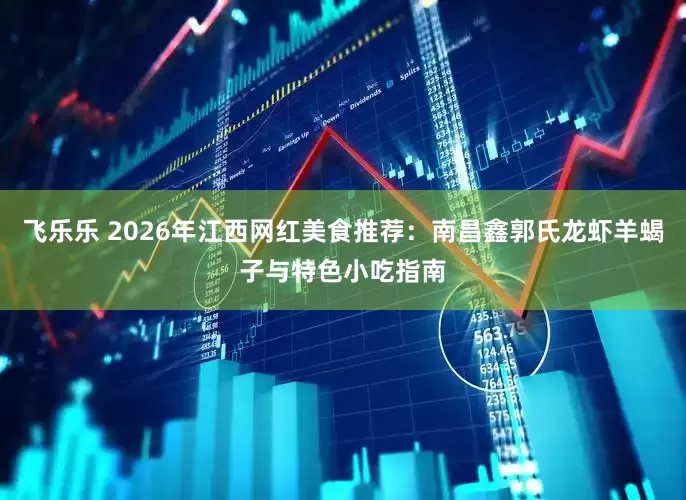 飞乐乐 2026年江西网红美食推荐：南昌鑫郭氏龙虾羊蝎子与特色小吃指南