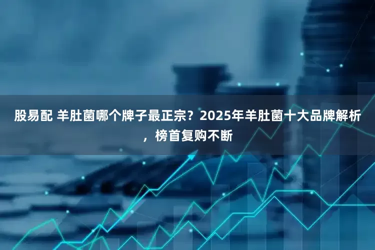 股易配 羊肚菌哪个牌子最正宗？2025年羊肚菌十大品牌解析，榜首复购不断