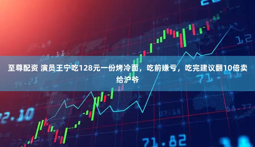 至尊配资 演员王宁吃128元一份烤冷面，吃前嫌亏，吃完建议翻10倍卖给沪爷