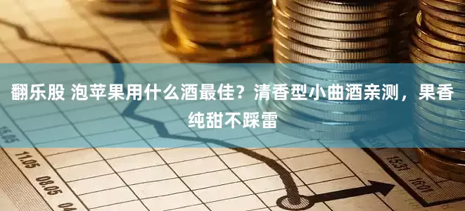 翻乐股 泡苹果用什么酒最佳？清香型小曲酒亲测，果香纯甜不踩雷