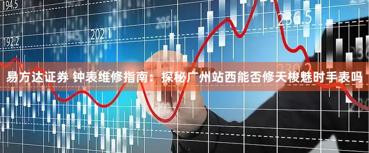 易方达证券 钟表维修指南：探秘广州站西能否修天梭魅时手表吗