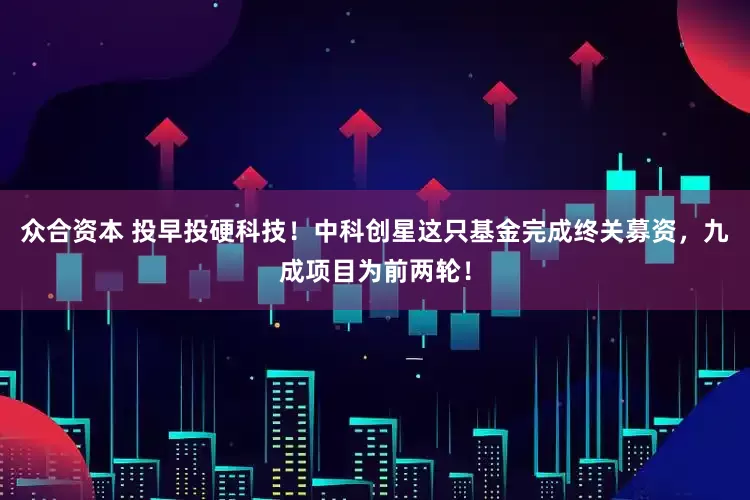 众合资本 投早投硬科技！中科创星这只基金完成终关募资，九成项目为前两轮！
