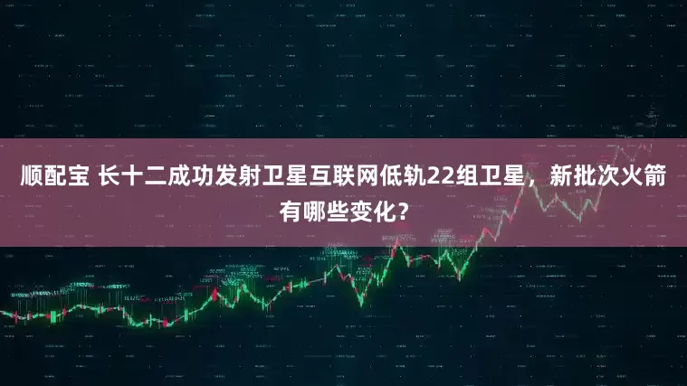 顺配宝 长十二成功发射卫星互联网低轨22组卫星，新批次火箭有哪些变化？