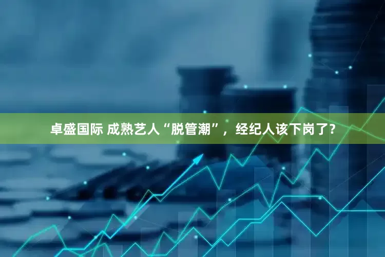 卓盛国际 成熟艺人“脱管潮”，经纪人该下岗了？